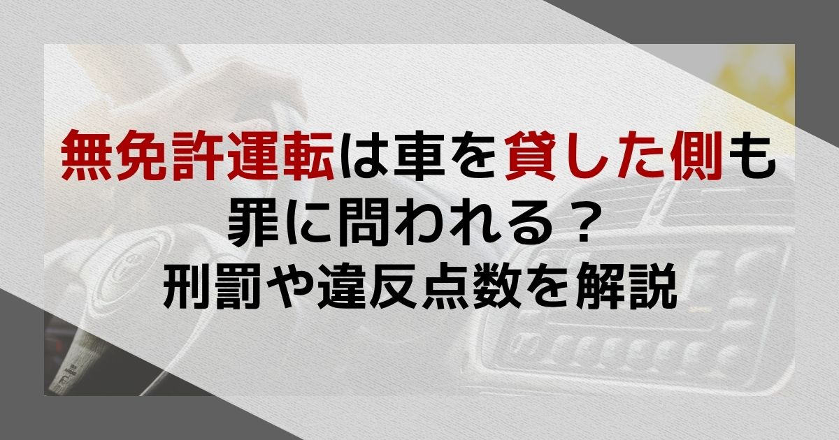 無免許運転は車を貸した側も罪に問われる？刑罰や違反点数を解説