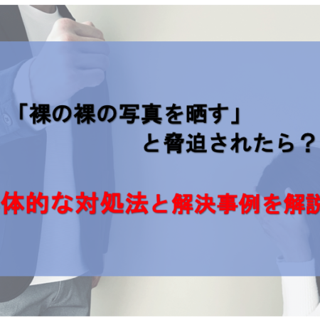 裸の写真を晒すと脅迫された際の具体的な対処法と解決事例を解説