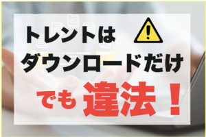 トレントはダウンロードのみも違法！バレるリスクと対処法を一挙紹介